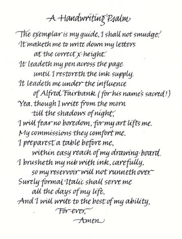 A Handwriting Psalm. The examplar is my guide, I shall not smudge. It maketh me to write down my letters at the correct x-height. It leadeth my pen across the page until I restoreth the ink supply. It leadeth me under the infuence of Alfred Fairbank (for his name's sacred!). Yea, though I write from the morn till the shadows of night, I will fear no boredom, for my art lifts me. My commissions they comfort me. I preparest a table before me within easy reach of my drawing-board. I brusheth my nib with ink, carefully, so my reservoir will not runneth over. Surely formal Italic shall serve me all the days of my life, and I will write to the best of my ability, for ever. Amen.
